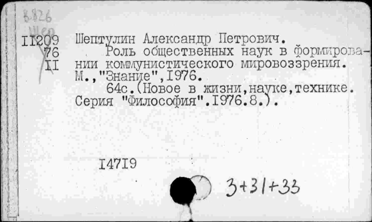 ﻿11209 Шептулин Александр Петрович.
76 Роль общественных наук в формирова
II нии коммунистического мировоззрения.
М.,"Знание",1976.
64с.(Новое в жизни,науке,технике.
Серия "Философия".1976.8.).
14719